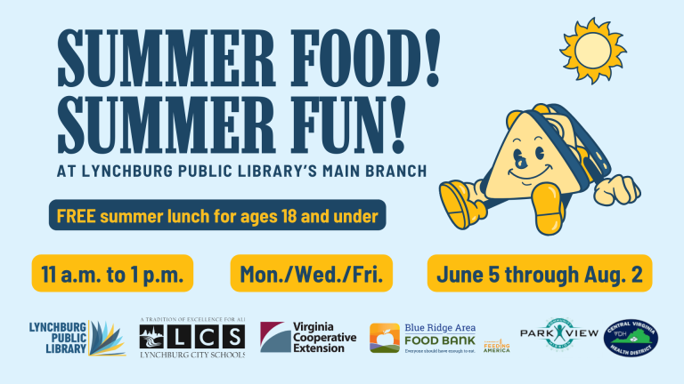 Summer Food! Summer Fun! At the Lynchburg Public Library's Main Branch. Free summer lunch for ages 18 and under, 11 a.m. to 1 p.m, Monday, Wednesday, Friday from June 5 through August 2. In partnership with Lynchburg City Schools.